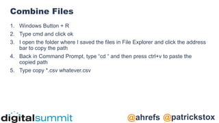 @patrickstox
@ahrefs
Combine Files
1. Windows Button + R
2. Type cmd and click ok
3. I open the folder where I saved the files in File Explorer and click the address
bar to copy the path
4. Back in Command Prompt, type “cd “ and then press ctrl+v to paste the
copied path
5. Type copy *.csv whatever.csv
 