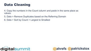 @patrickstox
@ahrefs
Data Cleaning
4. Copy the numbers in the Count column and paste in the same place as
values.
5. Data > Remove Duplicates based on the Referring Domain
6. Data > Sort by Count > Largest to Smallest
 