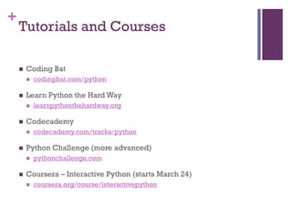 +
Tutorials and Courses
 Coding Bat
 codingbat.com/python
 Learn Python the Hard Way
 learnpythonthehardway.org
 Codecademy
 codecademy.com/tracks/python
 Python Challenge (more advanced)
 pythonchallenge.com
 Coursera – Interactive Python (starts March 24)
 coursera.org/course/interactivepython
 