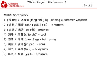 Where to go in the summer?
                                                   By Iris


生詞表 Vocabulary
1 ）放暑假 / 放暑假 (fàng shǔ jià) - having a summer vacation
2 ）进度 / 進度 (gōng zuò jìn dù) - progress
3 ）安排 / 安排 (ān pái) - arrange
4) 消暑 / 消暑 (xiāo shǔ) - cool
5) 泡汤 / 泡湯 (pào tāng) - hot spring
6) 浸泡 / 浸泡 (jìn pào) – soak
7) 浮力 / 浮力 (fú lì) – buoyancy
8) 压力 / 壓力 (yā lì) - pressure
 