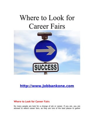 Where to Look for
        Career Fairs




       http://www.Jobbankone.com



Where to Look for Career Fairs
So many people are look for a change of job or career. If you are, you are
advised to attend career fairs, as they are one of the best places to gather
 