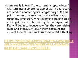 No one really knows if the current “crypto winter”
will turn into a crypto ice age or warm up, recover,
and lead to another typical crypto surge. At this
point the smart money is not on another crypto
surge any time soon. What everyone trading stocks
and crypto seem to be waiting for are signs that the
Fed will begin to reduce how fast they are raising
rates and eventually lower them again. At the
current time this seems to us to be wishful thinking.
 
