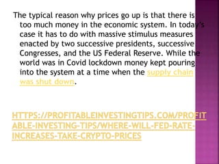 The typical reason why prices go up is that there is
too much money in the economic system. In today’s
case it has to do with massive stimulus measures
enacted by two successive presidents, successive
Congresses, and the US Federal Reserve. While the
world was in Covid lockdown money kept pouring
into the system at a time when the supply chain
was shut down.
 