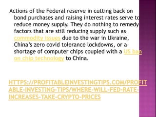 Actions of the Federal reserve in cutting back on
bond purchases and raising interest rates serve to
reduce money supply. They do nothing to remedy
factors that are still reducing supply such as
commodity issues due to the war in Ukraine,
China’s zero covid tolerance lockdowns, or a
shortage of computer chips coupled with a US ban
on chip technology to China.
 