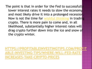 The point is that in order for the Fed to successfully
lower interest rates it needs to slow the economy
and most likely drive it into a prolonged recession.
Now is not the time for wishful thinking in trading
crypto. There is more pain to come and, in all
likelihood, substantially higher interest rates will
drag crypto further down into the ice and snow of
the crypto winter.
 