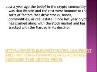 Just a year ago the belief in the crypto community
was that Bitcoin and the rest were immune to the
sorts of factors that drive stocks, bonds,
commodities, or real estate. Since last year crypto
has crashed along with the stock market and has
tracked with the Nasdaq in its decline.
 