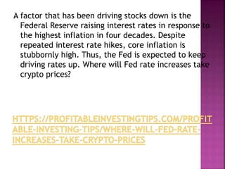 A factor that has been driving stocks down is the
Federal Reserve raising interest rates in response to
the highest inflation in four decades. Despite
repeated interest rate hikes, core inflation is
stubbornly high. Thus, the Fed is expected to keep
driving rates up. Where will Fed rate increases take
crypto prices?
 