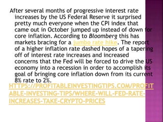 After several months of progressive interest rate
increases by the US Federal Reserve it surprised
pretty much everyone when the CPI index that
came out in October jumped up instead of down for
core inflation. According to Bloomberg this has
markets bracing for a jumbo rate hike. The report
of a higher inflation rate dashed hopes of a tapering
off of interest rate increases and increased
concerns that the Fed will be forced to drive the US
economy into a recession in order to accomplish its
goal of bringing core inflation down from its current
8% rate to 2%.
 
