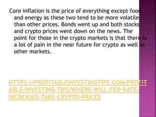 Core inflation is the price of everything except food
and energy as these two tend to be more volatile
than other prices. Bonds went up and both stocks
and crypto prices went down on the news. The
point for those in the crypto markets is that there is
a lot of pain in the near future for crypto as well as
other markets.
 