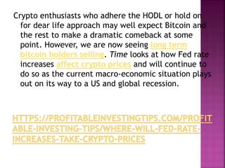 Crypto enthusiasts who adhere the HODL or hold on
for dear life approach may well expect Bitcoin and
the rest to make a dramatic comeback at some
point. However, we are now seeing long term
bitcoin holders selling. Time looks at how Fed rate
increases affect crypto prices and will continue to
do so as the current macro-economic situation plays
out on its way to a US and global recession.
 