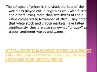 The collapse of prices in the stock markets of the
world has played out in crypto as well with Bitcoin
and others losing more than two-thirds of their
value compared to November of 2021. They noted
that while stock and crypto markets have fallen
significantly, they are also somewhat “choppy” as
trader sentiment waxes and wanes.
 