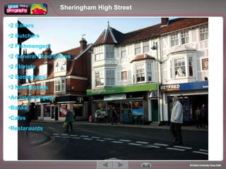 Sheringham High Street 1 / 5 2 Bakers 2 Butchers 2 Fishmongers 2 General Food Stores 2 Florists 2 Bookshops 3 Newsagents An ironmongers Banks Cafes Restaraunts 