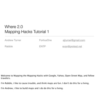Where 2.0
   Mapping Hacks Tutorial 1
   Andrew Turner                       FortiusOne              ajturner@gmail.com

   Rabble                              ENTP                   evan@protest.net




Welcome to Mapping the Mapping Hacks with Google, Yahoo, Open Street Map, and fellow
travelers.

I’m Rabble, i like to cause trouble, and think maps are fun. I don’t do this for a living.

I’m Andrew, i like to build maps and i do do this for a living.
 