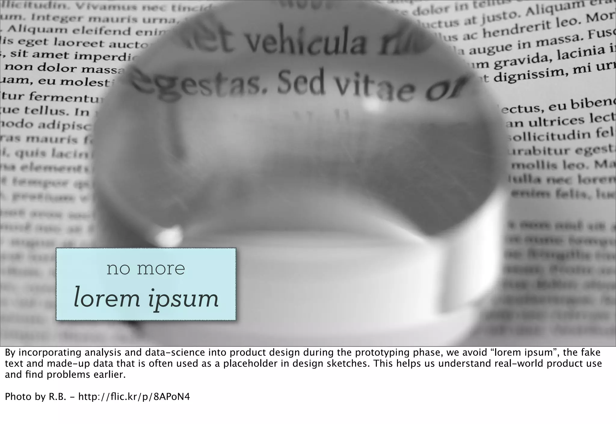 no more
              lorem ipsum
By incorporating analysis and data-science into product design during the prototyping phase, we avoid “lorem ipsum”, the fake
text and made-up data that is often used as a placeholder in design sketches. This helps us understand real-world product use
and ﬁnd problems earlier.

Photo by R.B. - http://ﬂic.kr/p/8APoN4
 