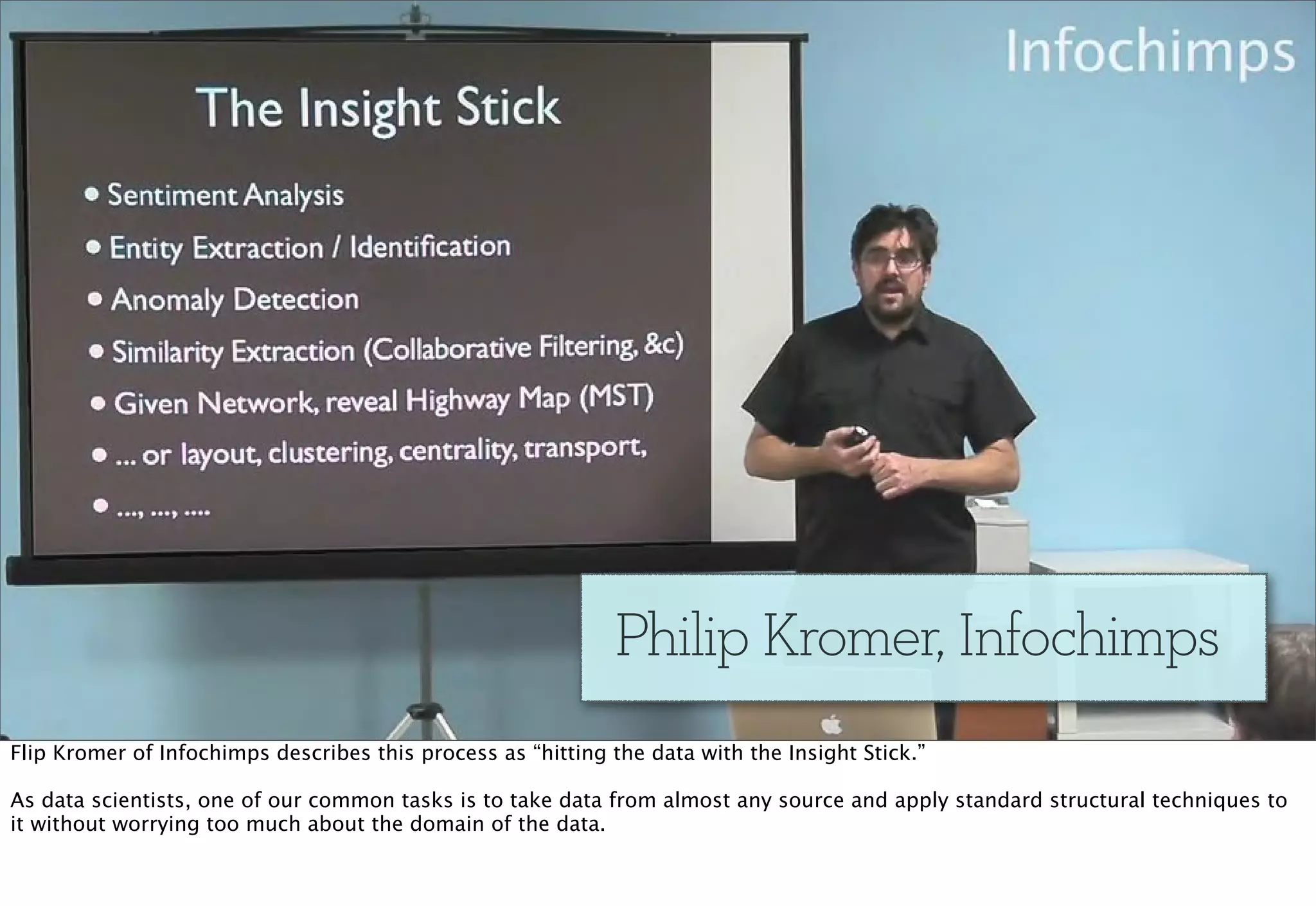 Philip Kromer, Infochimps
Flip Kromer of Infochimps describes this process as “hitting the data with the Insight Stick.”

As data scientists, one of our common tasks is to take data from almost any source and apply standard structural techniques to
it without worrying too much about the domain of the data.
 