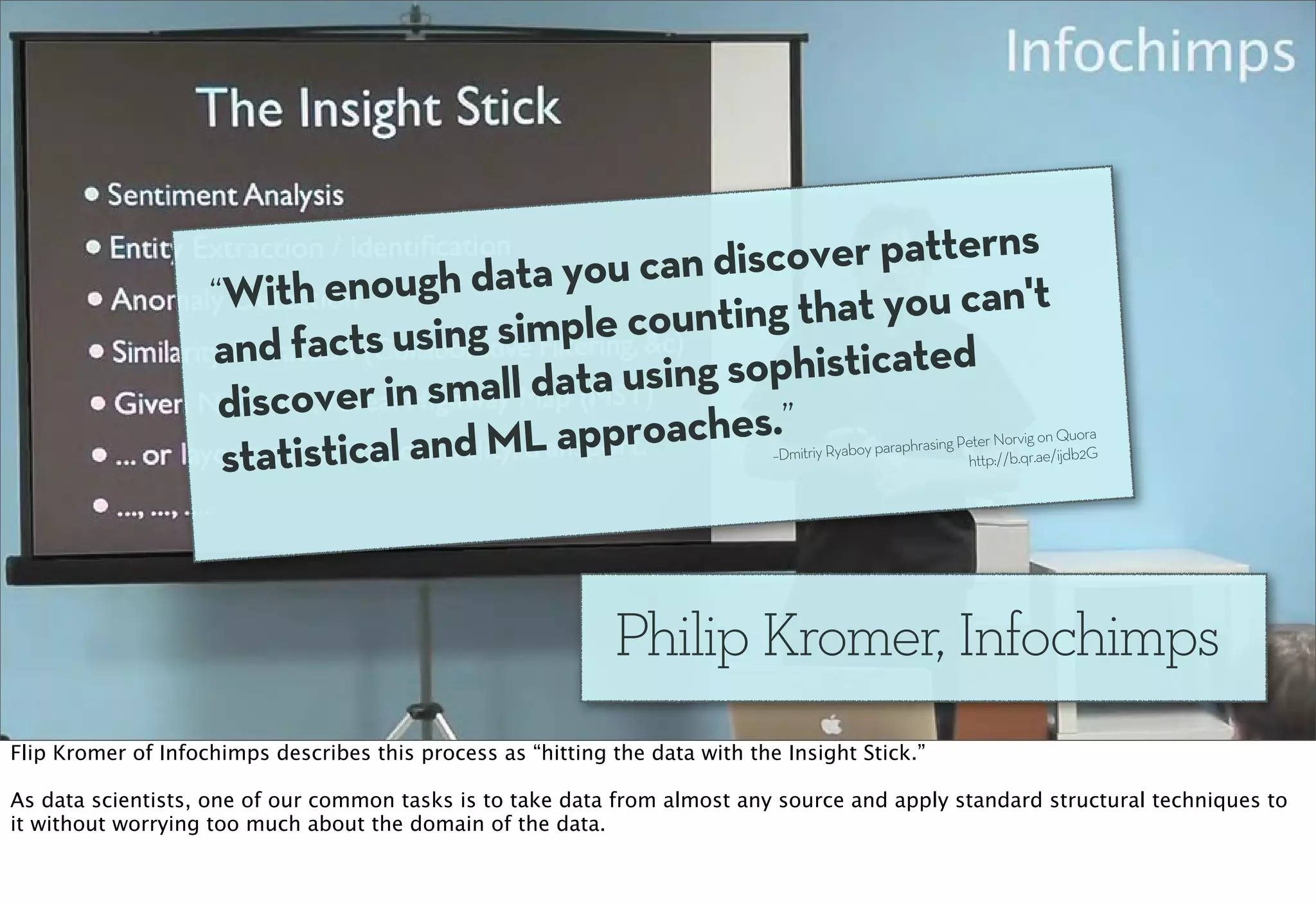 ou can discov er patterns
                    “With e  nough data y                  t you can't
                              s using simple  counting tha
                    and fact                         ophisticated
                     discover in sma  ll data using s
                            ical and ML a  pproaches.”                                                               ig on Quora
                     statist                                                  –Dmitriy Ryaboy par
                                                                                                 aphrasing Peter Norv
                                                                                                            http://b.qr.ae/ijdb2G




                                                             Philip Kromer, Infochimps
Flip Kromer of Infochimps describes this process as “hitting the data with the Insight Stick.”

As data scientists, one of our common tasks is to take data from almost any source and apply standard structural techniques to
it without worrying too much about the domain of the data.
 