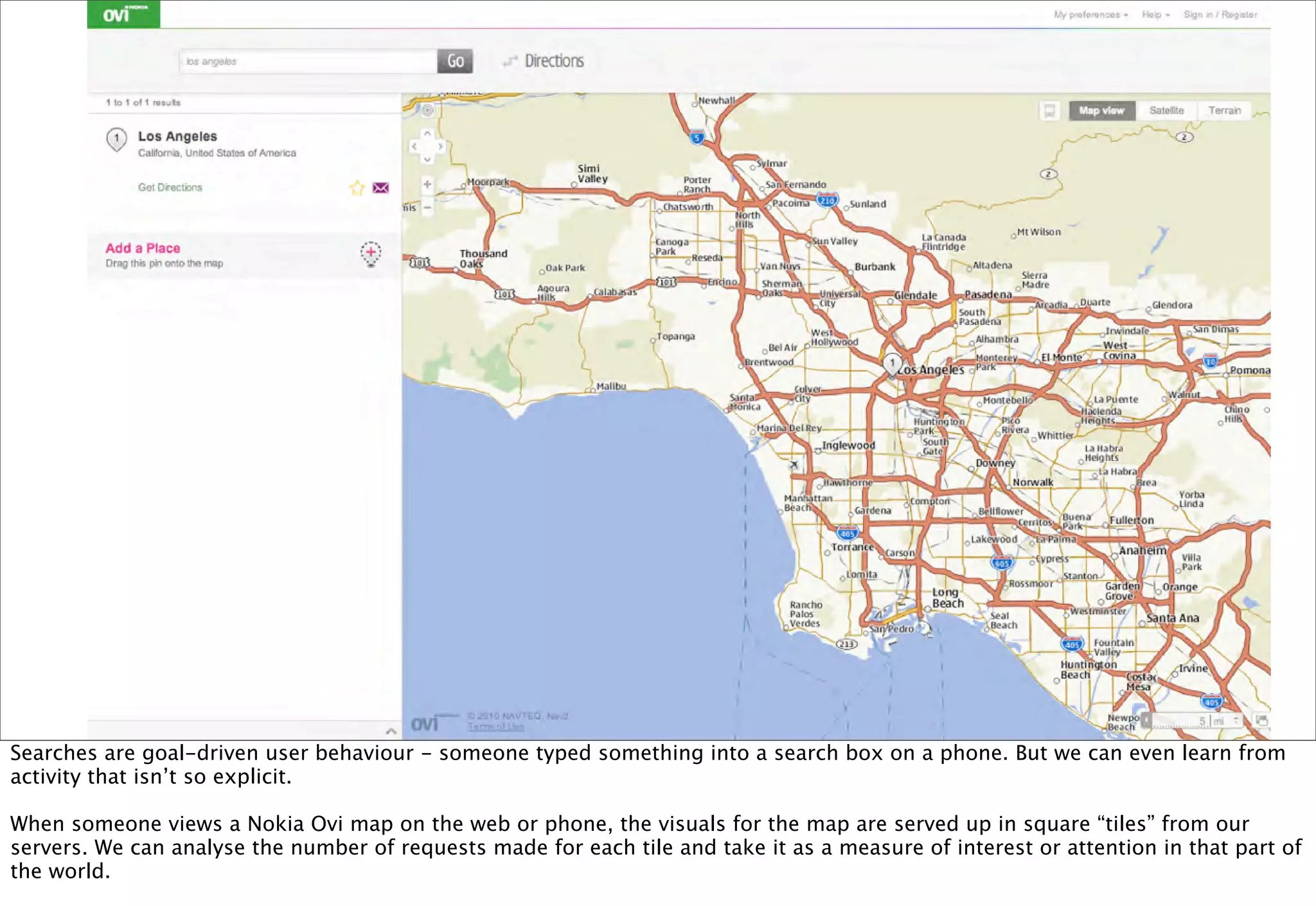 Searches are goal-driven user behaviour - someone typed something into a search box on a phone. But we can even learn from
activity that isn’t so explicit.

When someone views a Nokia Ovi map on the web or phone, the visuals for the map are served up in square “tiles” from our
servers. We can analyse the number of requests made for each tile and take it as a measure of interest or attention in that part of
the world.
 