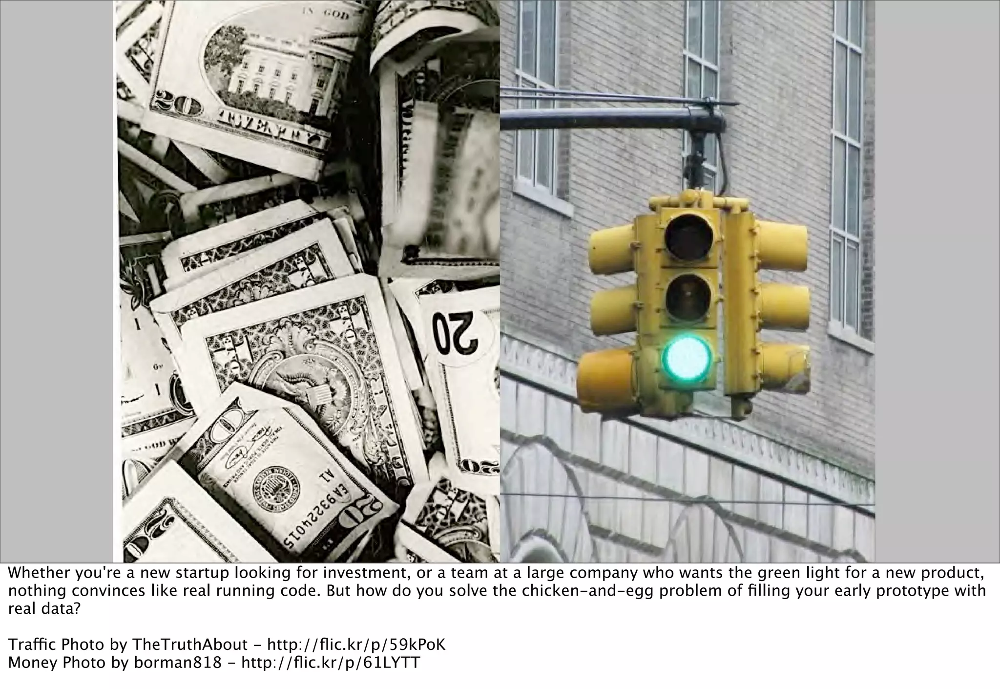 Whether you're a new startup looking for investment, or a team at a large company who wants the green light for a new product,
nothing convinces like real running code. But how do you solve the chicken-and-egg problem of ﬁlling your early prototype with
real data?

Traffic Photo by TheTruthAbout - http://ﬂic.kr/p/59kPoK
Money Photo by borman818 - http://ﬂic.kr/p/61LYTT
 