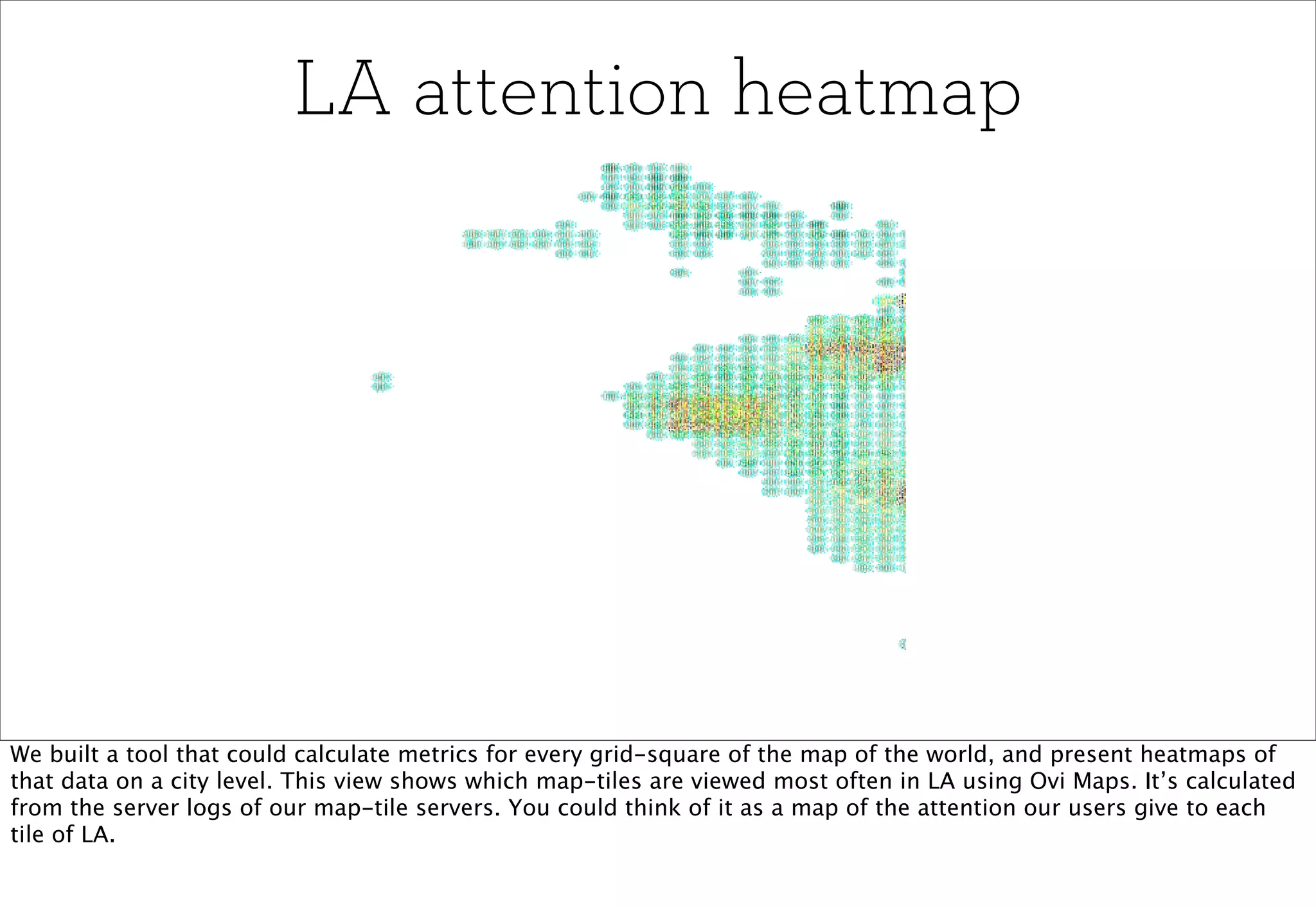 LA attention heatmap




We built a tool that could calculate metrics for every grid-square of the map of the world, and present heatmaps of
that data on a city level. This view shows which map-tiles are viewed most often in LA using Ovi Maps. It’s calculated
from the server logs of our map-tile servers. You could think of it as a map of the attention our users give to each
tile of LA.
 