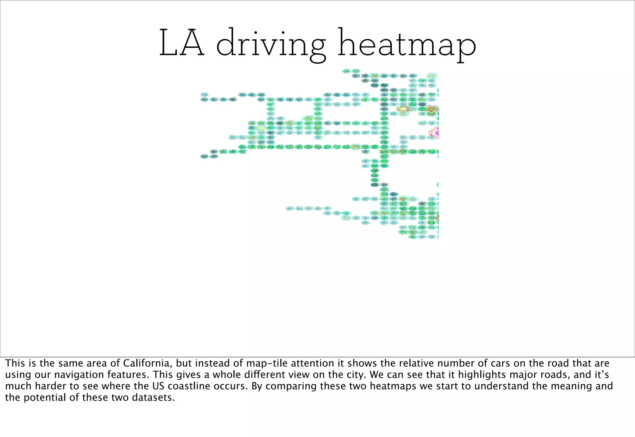 LA driving heatmap




This is the same area of California, but instead of map-tile attention it shows the relative number of cars on the road that are
using our navigation features. This gives a whole different view on the city. We can see that it highlights major roads, and it’s
much harder to see where the US coastline occurs. By comparing these two heatmaps we start to understand the meaning and
the potential of these two datasets.
 