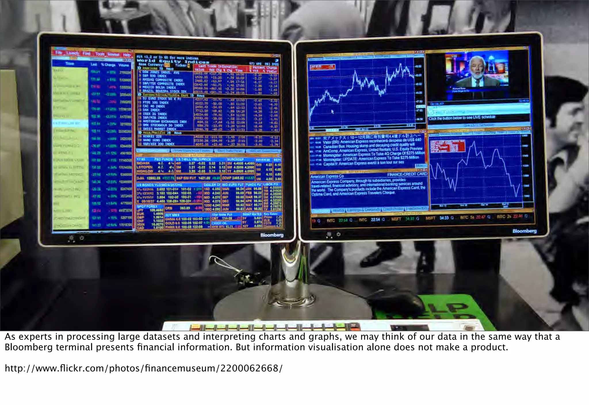 As experts in processing large datasets and interpreting charts and graphs, we may think of our data in the same way that a
Bloomberg terminal presents ﬁnancial information. But information visualisation alone does not make a product.

http://www.ﬂickr.com/photos/ﬁnancemuseum/2200062668/
 