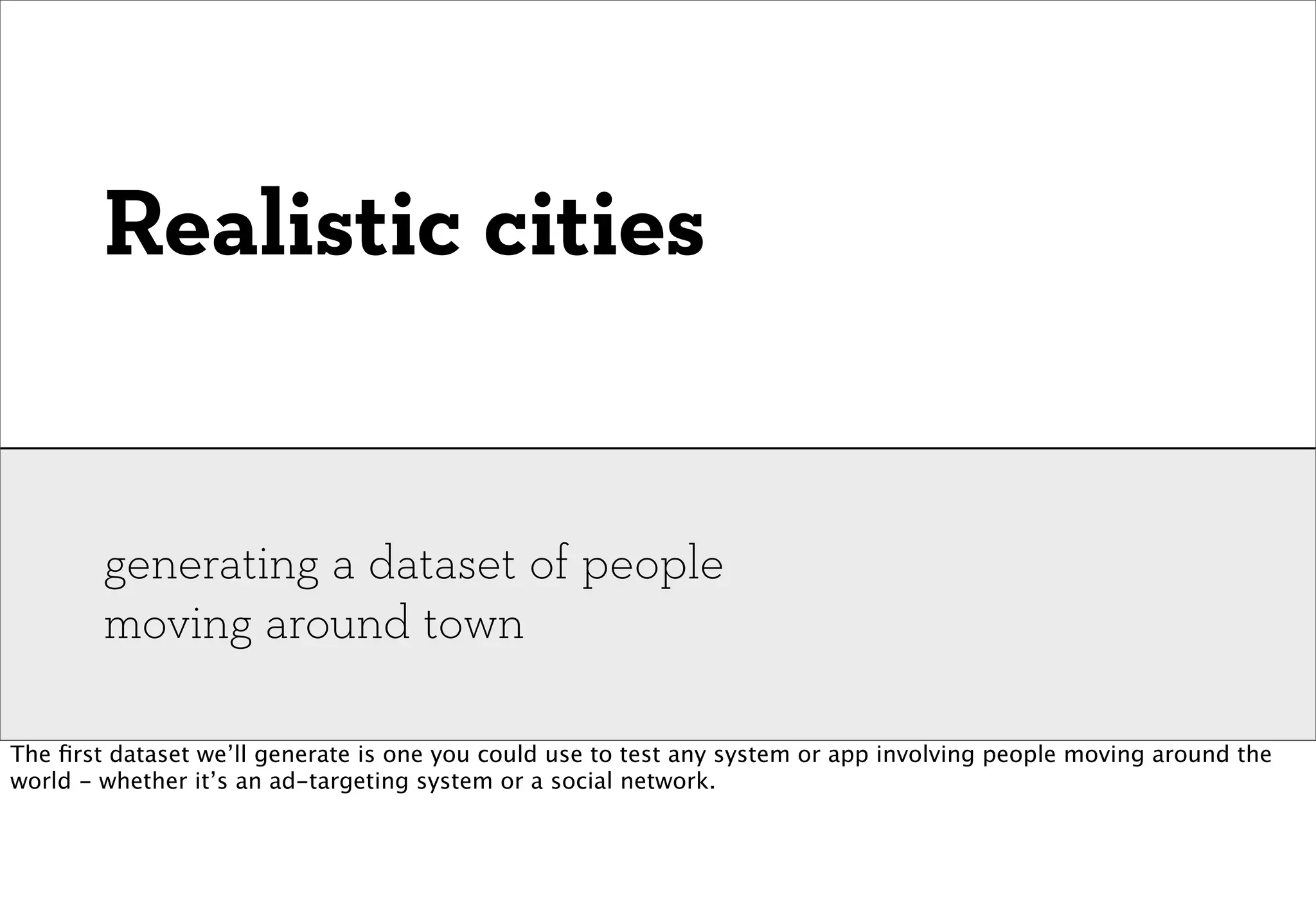 Realistic cities


        generating a dataset of people
        moving around town

The ﬁrst dataset we’ll generate is one you could use to test any system or app involving people moving around the
world - whether it’s an ad-targeting system or a social network.
 
