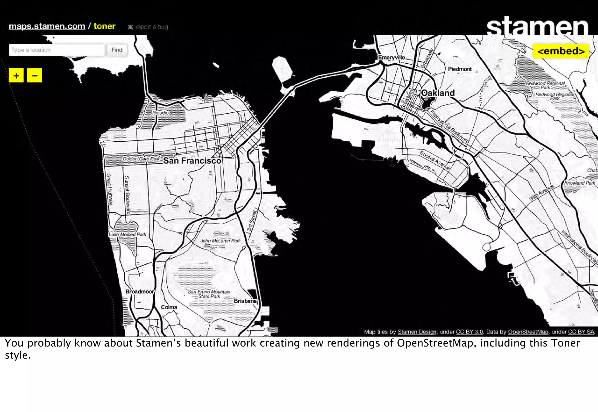 You probably know about Stamen’s beautiful work creating new renderings of OpenStreetMap, including this Toner
style.
 
