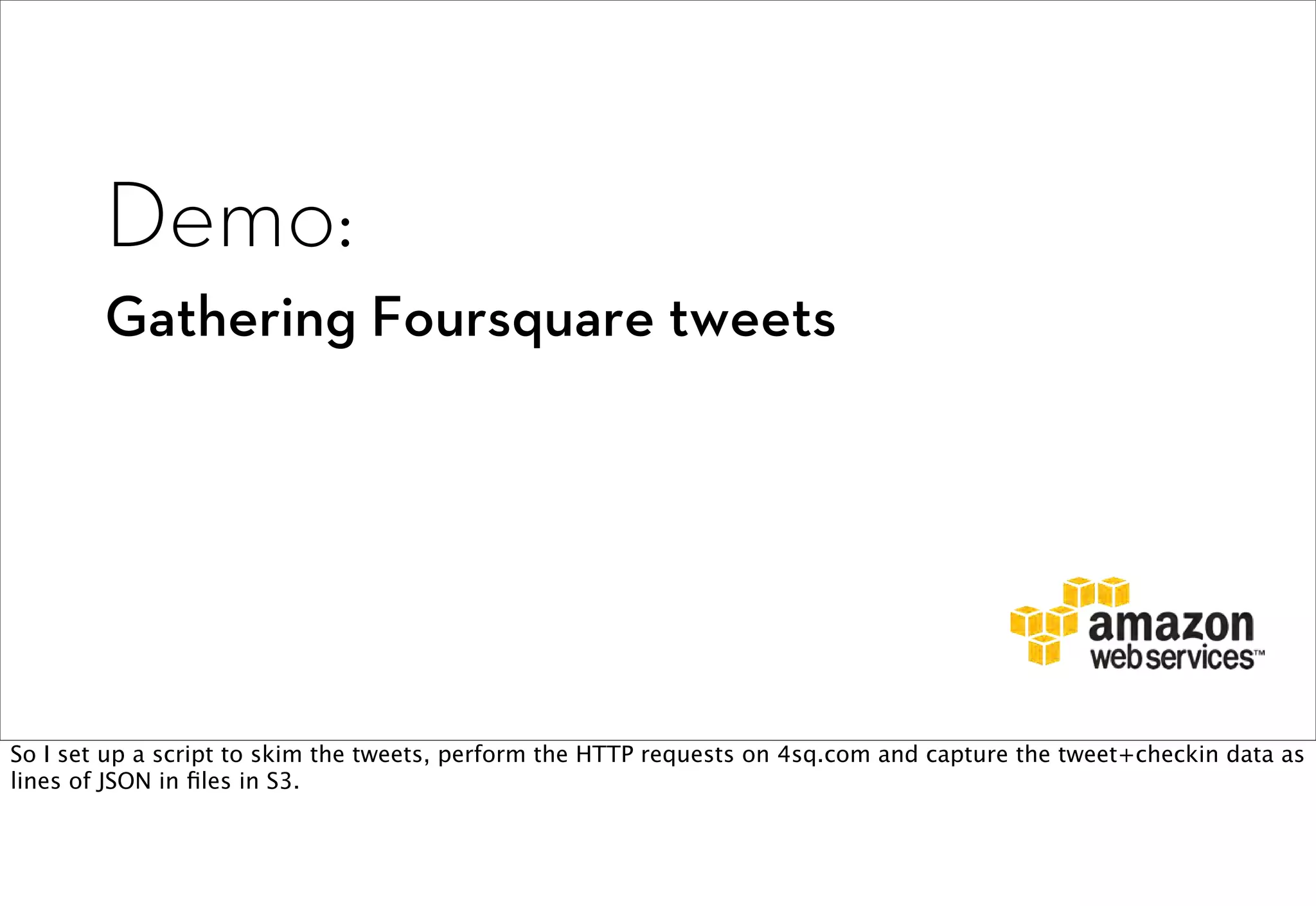 Demo:
        Gathering Foursquare tweets




So I set up a script to skim the tweets, perform the HTTP requests on 4sq.com and capture the tweet+checkin data as
lines of JSON in ﬁles in S3.
 