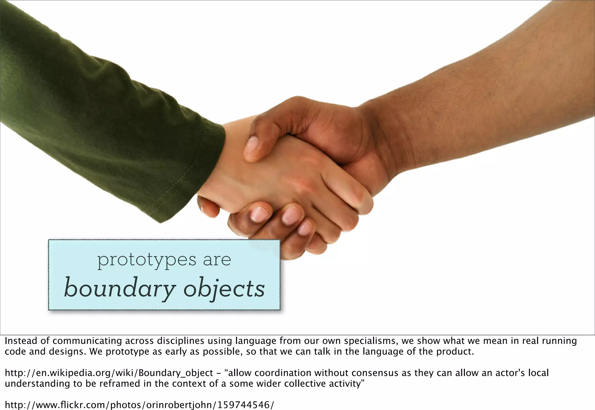 prototypes are
            boundary objects
Instead of communicating across disciplines using language from our own specialisms, we show what we mean in real running
code and designs. We prototype as early as possible, so that we can talk in the language of the product.

http://en.wikipedia.org/wiki/Boundary_object - “allow coordination without consensus as they can allow an actor's local
understanding to be reframed in the context of a some wider collective activity”

http://www.ﬂickr.com/photos/orinrobertjohn/159744546/
 