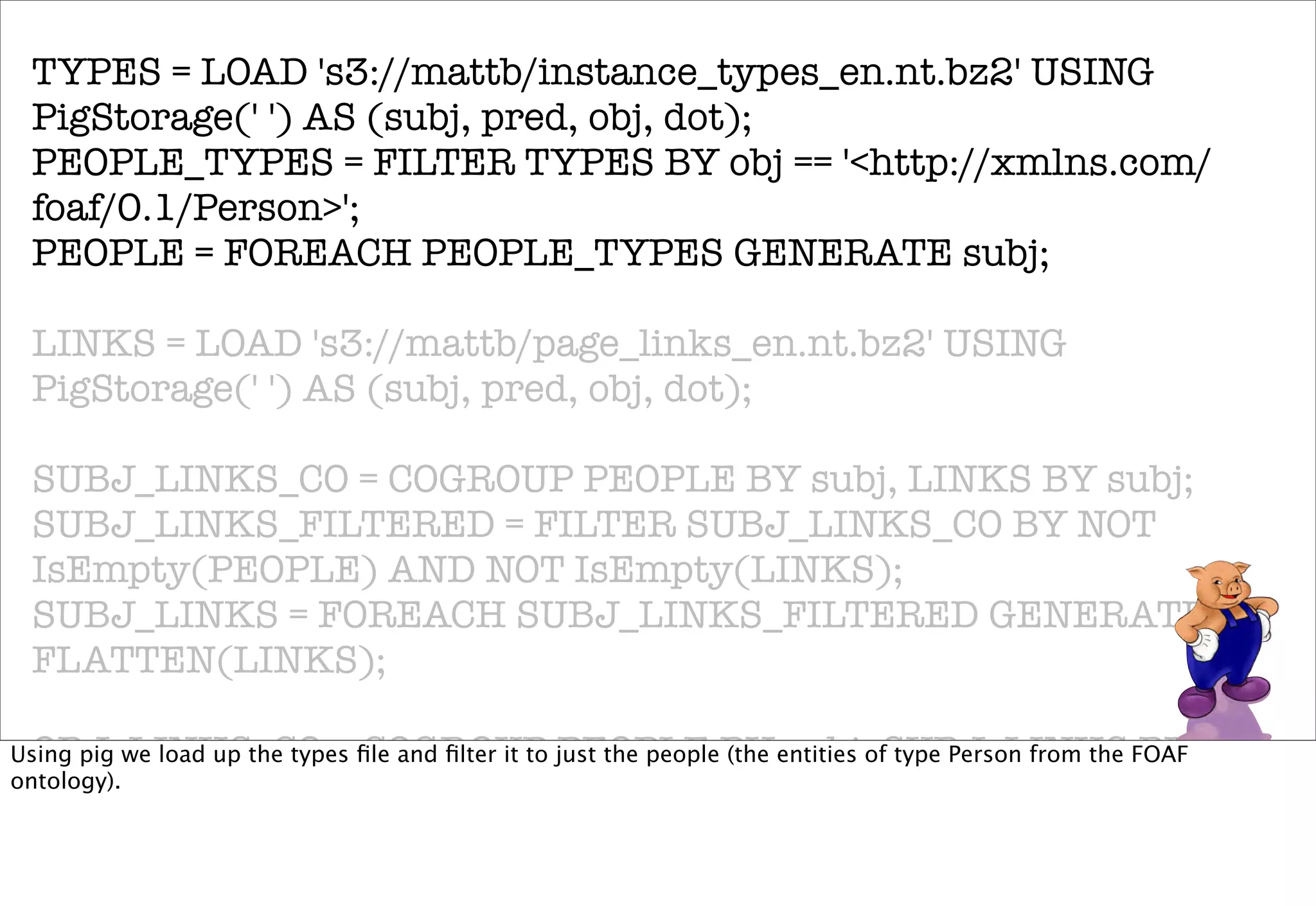 TYPES = LOAD 's3://mattb/instance_types_en.nt.bz2' USING
 PigStorage(' ') AS (subj, pred, obj, dot);
 PEOPLE_TYPES = FILTER TYPES BY obj == '<http://xmlns.com/
 foaf/0.1/Person>';
 PEOPLE = FOREACH PEOPLE_TYPES GENERATE subj;

 LINKS = LOAD 's3://mattb/page_links_en.nt.bz2' USING
 PigStorage(' ') AS (subj, pred, obj, dot);

 SUBJ_LINKS_CO = COGROUP PEOPLE BY subj, LINKS BY subj;
 SUBJ_LINKS_FILTERED = FILTER SUBJ_LINKS_CO BY NOT
 IsEmpty(PEOPLE) AND NOT IsEmpty(LINKS);
 SUBJ_LINKS = FOREACH SUBJ_LINKS_FILTERED GENERATE
 FLATTEN(LINKS);

 OBJ_LINKS_CO = COGROUP PEOPLE BY subj, SUBJ_LINKS BY obj;
Using pig we load up the types ﬁle and ﬁlter it to just the people (the entities of type Person from the FOAF
ontology).
 OBJ_LINKS_FILTERED = FILTER OBJ_LINKS_CO BY NOT
 IsEmpty(PEOPLE) AND NOT IsEmpty(SUBJ_LINKS);
 OBJ_LINKS = FOREACH OBJ_LINKS_FILTERED GENERATE
 