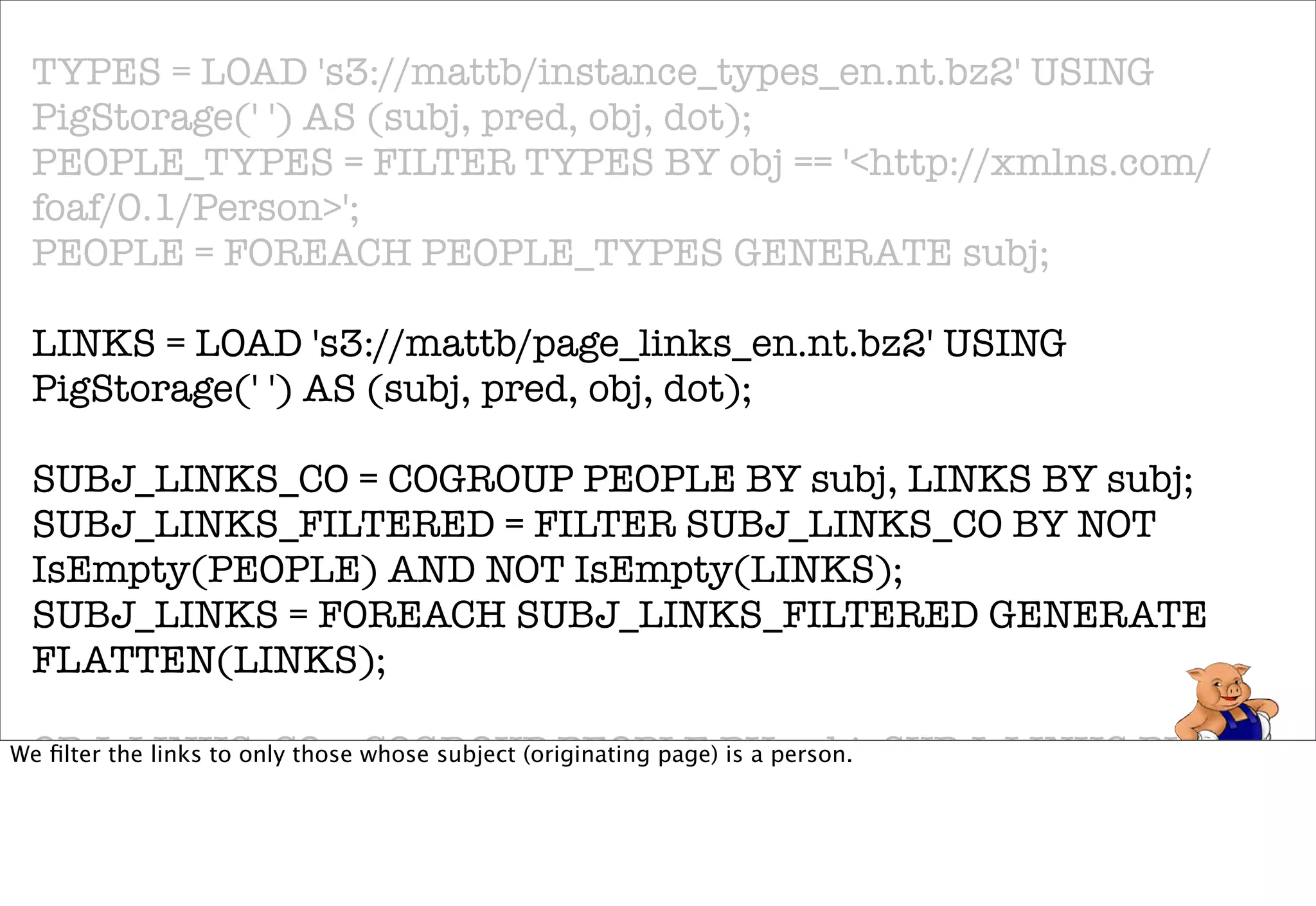 TYPES = LOAD 's3://mattb/instance_types_en.nt.bz2' USING
 PigStorage(' ') AS (subj, pred, obj, dot);
 PEOPLE_TYPES = FILTER TYPES BY obj == '<http://xmlns.com/
 foaf/0.1/Person>';
 PEOPLE = FOREACH PEOPLE_TYPES GENERATE subj;

 LINKS = LOAD 's3://mattb/page_links_en.nt.bz2' USING
 PigStorage(' ') AS (subj, pred, obj, dot);

 SUBJ_LINKS_CO = COGROUP PEOPLE BY subj, LINKS BY subj;
 SUBJ_LINKS_FILTERED = FILTER SUBJ_LINKS_CO BY NOT
 IsEmpty(PEOPLE) AND NOT IsEmpty(LINKS);
 SUBJ_LINKS = FOREACH SUBJ_LINKS_FILTERED GENERATE
 FLATTEN(LINKS);

 OBJ_LINKS_CO = COGROUP PEOPLE BY subj, SUBJ_LINKS BY obj;
We ﬁlter the links to only those whose subject (originating page) is a person.

 OBJ_LINKS_FILTERED = FILTER OBJ_LINKS_CO BY NOT
 IsEmpty(PEOPLE) AND NOT IsEmpty(SUBJ_LINKS);
 OBJ_LINKS = FOREACH OBJ_LINKS_FILTERED GENERATE
 