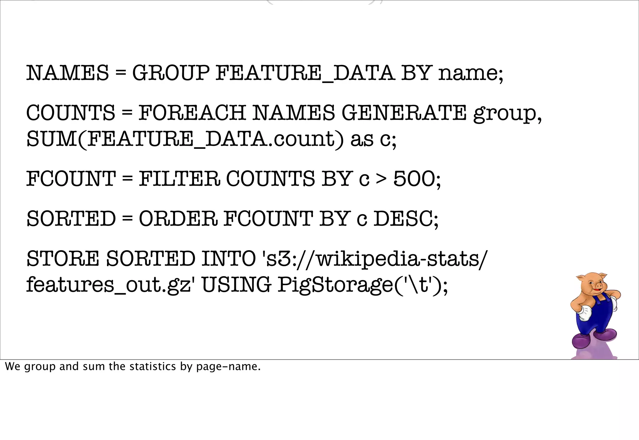 GENERATE FLATTEN(ENDATA);


   NAMES = GROUP FEATURE_DATA BY name;
   COUNTS = FOREACH NAMES GENERATE group,
   SUM(FEATURE_DATA.count) as c;
   FCOUNT = FILTER COUNTS BY c > 500;
   SORTED = ORDER FCOUNT BY c DESC;
   STORE SORTED INTO 's3://wikipedia-stats/
   features_out.gz' USING PigStorage('t');


We group and sum the statistics by page-name.
 