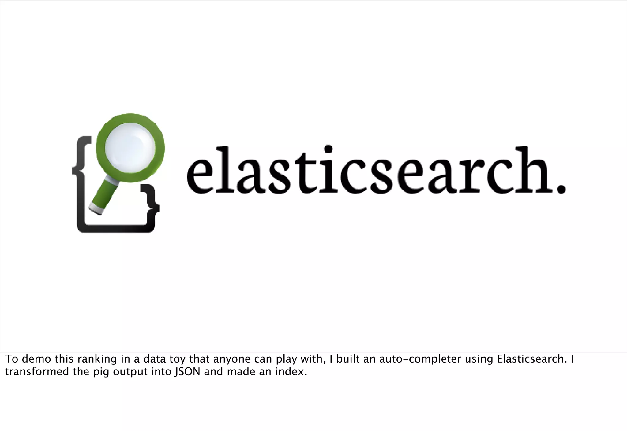 To demo this ranking in a data toy that anyone can play with, I built an auto-completer using Elasticsearch. I
transformed the pig output into JSON and made an index.
 