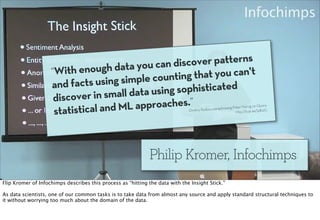 ou can discov er patterns
                    “With e  nough data y                  t you can't
                              s using simple  counting tha
                    and fact                         ophisticated
                     discover in sma  ll data using s
                            ical and ML a  pproaches.”                                                               ig on Quora
                     statist                                                  –Dmitriy Ryaboy par
                                                                                                 aphrasing Peter Norv
                                                                                                            http://b.qr.ae/ijdb2G




                                                             Philip Kromer, Infochimps
Flip Kromer of Infochimps describes this process as “hitting the data with the Insight Stick.”

As data scientists, one of our common tasks is to take data from almost any source and apply standard structural techniques to
it without worrying too much about the domain of the data.
 