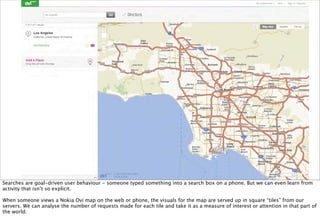 Searches are goal-driven user behaviour - someone typed something into a search box on a phone. But we can even learn from
activity that isn’t so explicit.

When someone views a Nokia Ovi map on the web or phone, the visuals for the map are served up in square “tiles” from our
servers. We can analyse the number of requests made for each tile and take it as a measure of interest or attention in that part of
the world.
 