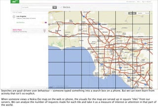 Searches are goal-driven user behaviour - someone typed something into a search box on a phone. But we can even learn from
activity that isn’t so explicit.

When someone views a Nokia Ovi map on the web or phone, the visuals for the map are served up in square “tiles” from our
servers. We can analyse the number of requests made for each tile and take it as a measure of interest or attention in that part of
the world.
 