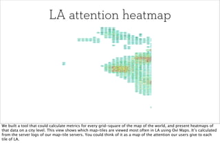 LA attention heatmap




We built a tool that could calculate metrics for every grid-square of the map of the world, and present heatmaps of
that data on a city level. This view shows which map-tiles are viewed most often in LA using Ovi Maps. It’s calculated
from the server logs of our map-tile servers. You could think of it as a map of the attention our users give to each
tile of LA.
 