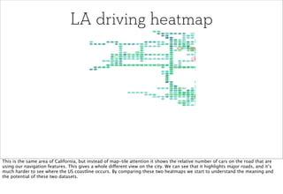 LA driving heatmap




This is the same area of California, but instead of map-tile attention it shows the relative number of cars on the road that are
using our navigation features. This gives a whole different view on the city. We can see that it highlights major roads, and it’s
much harder to see where the US coastline occurs. By comparing these two heatmaps we start to understand the meaning and
the potential of these two datasets.
 