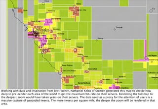 Working with data and inspiration from Eric Fischer, Nathaniel Kelso of Stamen generated this map to decide how
deep to pre-render each area of the world to get the maximum hit-rate on their servers. Rendering the full map to
the deepest zoom would have taken years on their servers. The data used as a proxy for the attention of users is a
massive capture of geocoded tweets. The more tweets per square mile, the deeper the zoom will be rendered in that
area.
 
