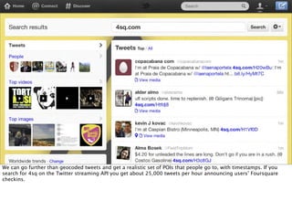 We can go further than geocoded tweets and get a realistic set of POIs that people go to, with timestamps. If you
search for 4sq on the Twitter streaming API you get about 25,000 tweets per hour announcing users’ Foursquare
checkins.
 