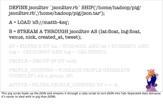 DEFINE json2tsv `json2tsv.rb` SHIP('/home/hadoop/pig/
     json2tsv.rb','/home/hadoop/pig/json.tar');
     A = LOAD 's3://mattb-4sq';
     B = STREAM A THROUGH json2tsv AS (lat:ﬂoat, lng:ﬂoat,
     venue, nick, created_at, tweet);
     SF = FILTER B BY lat > 37.604031 AND lat < 37.832371 AND
     lng > -123.013657 AND lng < -122.355301;
     PEOPLE = GROUP SF BY nick;
     PEOPLE_COUNTED = FOREACH PEOPLE GENERATE
     COUNT(SF) AS c, group, SF;
     ACTIVE = FILTER PEOPLE_COUNTED BY c >= 5;
     RESULT = FOREACH ACTIVE GENERATE
This pig script loads up the JSON and streams it through a ruby script to turn JSON into Tab-Separated data (because
it’s easier to deal with in pig than JSON).
     group,FLATTEN(SF);
     STORE RESULT INTO 's3://mattb-4sq/active-sf';
 