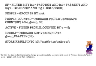venue, nick, created_at, tweet);
     SF = FILTER B BY lat > 37.604031 AND lat < 37.832371 AND
     lng > -123.013657 AND lng < -122.355301;
     PEOPLE = GROUP SF BY nick;
     PEOPLE_COUNTED = FOREACH PEOPLE GENERATE
     COUNT(SF) AS c, group, SF;
     ACTIVE = FILTER PEOPLE_COUNTED BY c >= 5;
     RESULT = FOREACH ACTIVE GENERATE
     group,FLATTEN(SF);
     STORE RESULT INTO 's3://mattb-4sq/active-sf';



We ﬁlter the data to San Francisco lat-longs, group the data by username and count it. Then we keep only “active”
users - people with more than 5 checkins.
 