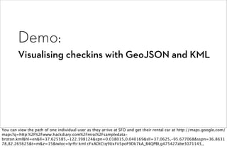 Demo:
        Visualising checkins with GeoJSON and KML




You can view the path of one individual user as they arrive at SFO and get their rental car at http://maps.google.com/
maps?q=http:%2F%2Fwww.hackdiary.com%2Fmisc%2Fsampledata-
broton.kml&hl=en&ll=37.625585,-122.398124&spn=0.018015,0.040169&sll=37.0625,-95.677068&sspn=36.8631
78,82.265625&t=m&z=15&iwloc=lyrftr:kml:cFxADtCtq9UxFii5poF9Dk7kA_B4QPBI,g475427abe3071143,,
 