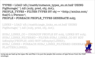 TYPES = LOAD 's3://mattb/instance_types_en.nt.bz2' USING
 PigStorage(' ') AS (subj, pred, obj, dot);
 PEOPLE_TYPES = FILTER TYPES BY obj == '<http://xmlns.com/
 foaf/0.1/Person>';
 PEOPLE = FOREACH PEOPLE_TYPES GENERATE subj;

 LINKS = LOAD 's3://mattb/page_links_en.nt.bz2' USING
 PigStorage(' ') AS (subj, pred, obj, dot);

 SUBJ_LINKS_CO = COGROUP PEOPLE BY subj, LINKS BY subj;
 SUBJ_LINKS_FILTERED = FILTER SUBJ_LINKS_CO BY NOT
 IsEmpty(PEOPLE) AND NOT IsEmpty(LINKS);
 SUBJ_LINKS = FOREACH SUBJ_LINKS_FILTERED GENERATE
 FLATTEN(LINKS);

 OBJ_LINKS_CO = COGROUP PEOPLE BY subj, SUBJ_LINKS BY obj;
Using pig we load up the types ﬁle and ﬁlter it to just the people (the entities of type Person from the FOAF
ontology).
 OBJ_LINKS_FILTERED = FILTER OBJ_LINKS_CO BY NOT
 IsEmpty(PEOPLE) AND NOT IsEmpty(SUBJ_LINKS);
 OBJ_LINKS = FOREACH OBJ_LINKS_FILTERED GENERATE
 