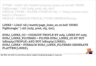 TYPES = LOAD 's3://mattb/instance_types_en.nt.bz2' USING
 PigStorage(' ') AS (subj, pred, obj, dot);
 PEOPLE_TYPES = FILTER TYPES BY obj == '<http://xmlns.com/
 foaf/0.1/Person>';
 PEOPLE = FOREACH PEOPLE_TYPES GENERATE subj;

 LINKS = LOAD 's3://mattb/page_links_en.nt.bz2' USING
 PigStorage(' ') AS (subj, pred, obj, dot);

 SUBJ_LINKS_CO = COGROUP PEOPLE BY subj, LINKS BY subj;
 SUBJ_LINKS_FILTERED = FILTER SUBJ_LINKS_CO BY NOT
 IsEmpty(PEOPLE) AND NOT IsEmpty(LINKS);
 SUBJ_LINKS = FOREACH SUBJ_LINKS_FILTERED GENERATE
 FLATTEN(LINKS);

 OBJ_LINKS_CO = COGROUP PEOPLE BY subj, SUBJ_LINKS BY obj;
We ﬁlter the links to only those whose subject (originating page) is a person.

 OBJ_LINKS_FILTERED = FILTER OBJ_LINKS_CO BY NOT
 IsEmpty(PEOPLE) AND NOT IsEmpty(SUBJ_LINKS);
 OBJ_LINKS = FOREACH OBJ_LINKS_FILTERED GENERATE
 