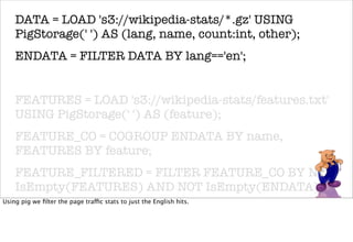 DATA = LOAD 's3://wikipedia-stats/*.gz' USING
    PigStorage(' ') AS (lang, name, count:int, other);
    ENDATA = FILTER DATA BY lang=='en';


    FEATURES = LOAD 's3://wikipedia-stats/features.txt'
    USING PigStorage(' ') AS (feature);
    FEATURE_CO = COGROUP ENDATA BY name,
    FEATURES BY feature;
    FEATURE_FILTERED = FILTER FEATURE_CO BY NOT
    IsEmpty(FEATURES) AND NOT IsEmpty(ENDATA);
Using pig we ﬁlter the page traffic stats to just the English hits.
    FEATURE_DATA = FOREACH FEATURE_FILTERED
    GENERATE FLATTEN(ENDATA);
 