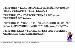 FEATURES = LOAD 's3://wikipedia-stats/features.txt'
    USING PigStorage(' ') AS (feature);
    FEATURE_CO = COGROUP ENDATA BY name,
    FEATURES BY feature;
    FEATURE_FILTERED = FILTER FEATURE_CO BY NOT
    IsEmpty(FEATURES) AND NOT IsEmpty(ENDATA);
    FEATURE_DATA = FOREACH FEATURE_FILTERED
    GENERATE FLATTEN(ENDATA);


    NAMES = GROUP FEATURE_DATA BY name;
We ﬁlter the entities down to just those that are geo-features.



    COUNTS = FOREACH NAMES GENERATE group,
 