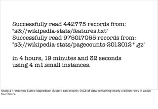 Successfully read 442775 records from:
        "s3://wikipedia-stats/features.txt"
        Successfully read 975017055 records from:
        "s3://wikipedia-stats/pagecounts-2012012*.gz"

        in 4 hours, 19 minutes and 32 seconds
        using 4 m1.small instances.



Using a 4-machine Elastic Mapreduce cluster I can process 50Gb of data containing nearly a billion rows in about
four hours.
 