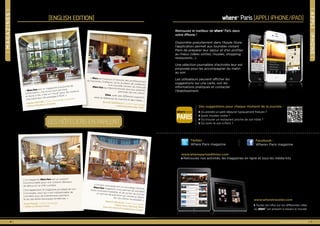 ❘magazines❘
where® Paris [english edition]
« Le magazine Where Paris est un support
incontournable pour nos visiteurs désireux
de découvrir la Ville Lumière.
C’est également le magazine privilégié de nos
Concierges, pour qui il est indispensable de
connaître tous les événements parisiens
et les dernières boutiques tendances. »
Sonia Papet | Chef Concierge
| Hôtel Le Bristol Paris
6 | www.wherepariseditions.com
« Where est toujours à l’écoute des professionnelsdu tourisme. D’ailleurs, j’ai eu le plaisir de collaborerà la nouvelle version du mensuelWhere Paris qui répond encore plus aux attentespointues de nos clients.
Where, avec ses différents supports,reste la référence du marché et des hôtels. »
Benoît Barrault | Chef Concierge| Hôtel Buddha-Bar Paris
Les hôteliers en parlent
« Where Paris est un magazine à la pointe de
l'information, mis à jour tous les mois
et facile à lire. C’est un "must" pour les visiteurs
internationaux de passage à Paris. »
Adrian MOORE | Chef Concierge Assistant
| Hôtel Mandarin Oriental
« Un bon concierge est un concierge informé,
Where Paris magazine nous permet de satisfaire
notre curiosité insatiable, et de ce fait de donnerun service de précision qui rendra le séjourde nos clients inoubliable. »Benoît NEVEUX | Chef Concierge| Hôtel Paris Marriott RiveGauche Hotel & Conference Center
www.wheretraveler.com
◗ Toutes les infos sur les différentes villes
où where®
est présent à travers le monde
Facebook :
Where® Paris magazine
Twitter :
Where Paris magazine
www.wherepariseditions.com
◗ Retrouvez nos activités, les magazines en ligne et tous les média kits
Retrouvez le meilleur de where® Paris dans
votre iPhone !
Disponible gratuitement dans l’Apple Store,
l’application permet aux touristes visitant
Paris de préparer leur séjour et d'en profiter
au mieux (idées sorties, musées, shopping,
restaurants…).
Une sélection journalière d’activités leur est
proposée pour les accompagner du matin
au soir.
Les utilisateurs peuvent afficher les
suggestions sur une carte, voir les
informations pratiques et contacter
l’établissement.
Des suggestions pour chaque moment de la journée :
◗ Où prendre un petit déjeuner typiquement français ?
◗ Quels musées visiter ?
◗ Où trouver un restaurant proche de son hôtel ?
◗ Où sortir le soir à Paris ?
www.wherepariseditions.com | 7
where® Paris [Appli iPhone/iPad]
wherenow
PARIS
❘appliiphone❘
 