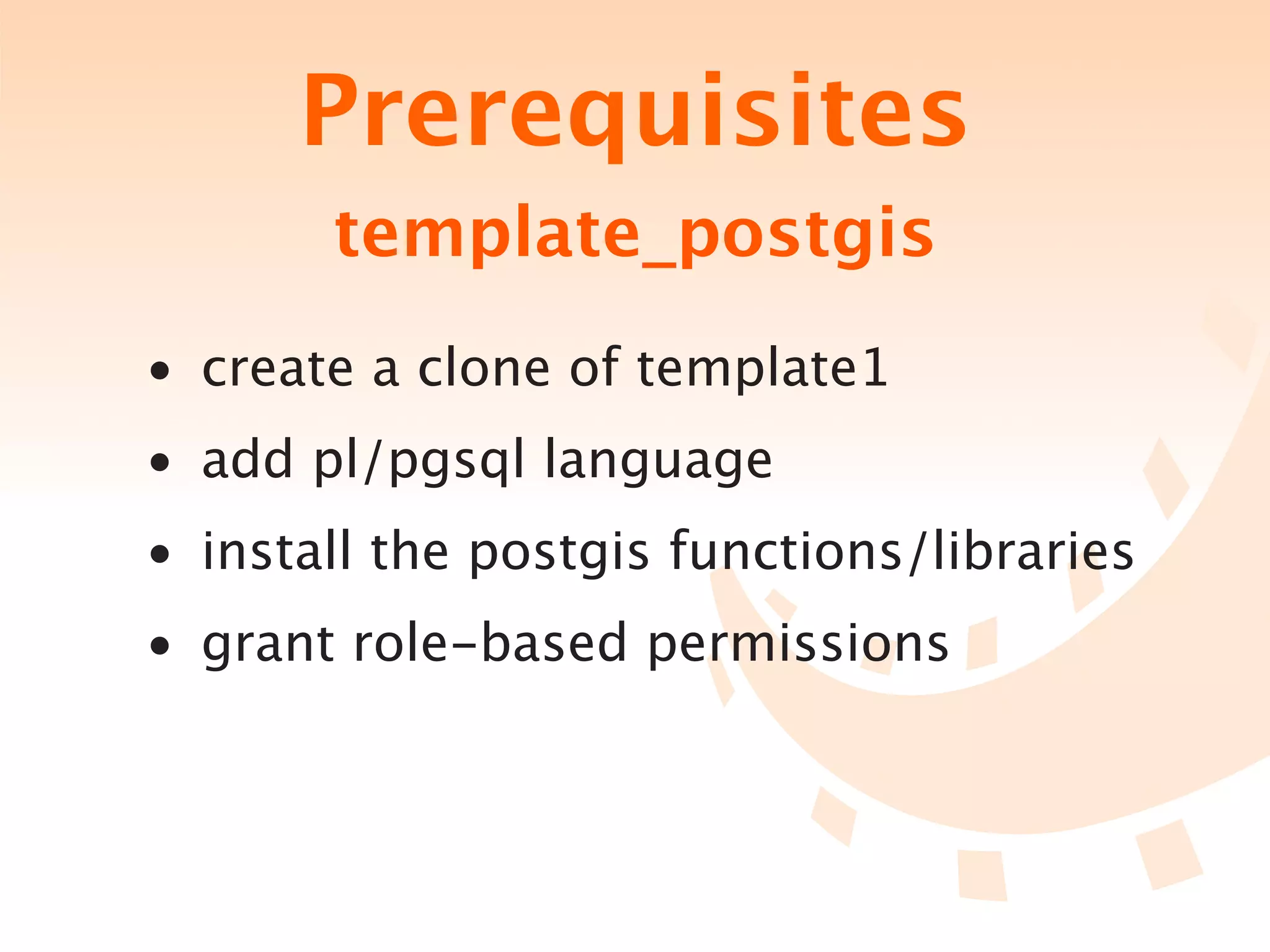 Prerequisites
       template_postgis
• create a clone of template1
• add pl/pgsql language
• install the postgis functions/libraries
• grant role-based permissions
 